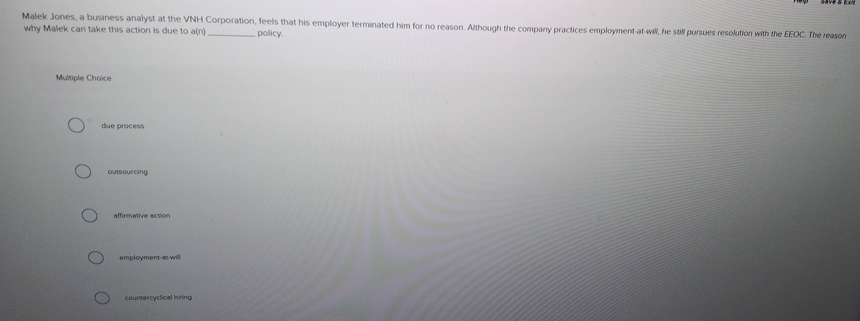 Malek Jones, a business analyst at the VNH Corporation, feels that his employer terminated him for no reason. Although the company practices employment-at-will, he still pursues resolution with the EEOC. The reason
why Malek can take this action is due to a(n)
policy.
Multiple Choice
due process
outsourcing
affirmative action
employment-at-will