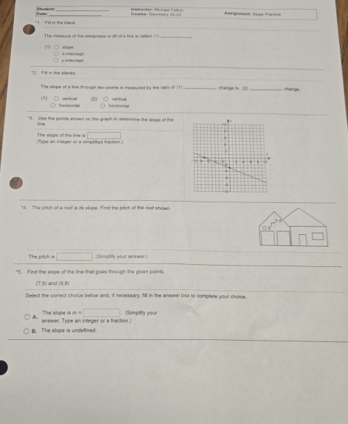 Dale Student:
Instructee: Michaet Faton Geurse: Geomatry 22-23 Assignment: Siops Praction
"1 Fill in the hlam
The measure of the steepness or 5it of a line is called (1)_
(1) slope
y-intercept x -ine rcept.
+2. Fill in the blanks.
The slope of a line through two points is measured by the rwo of (1) _change to (2 _change
( 7 vertcal (2) horizontal
horizontal
"3. Use the points shown on the graph to determine the slope of the
ane. 
The slope of the line is □ 
(Type an integer or a simplifed traction.)
a
*4. The pitch of a roof is its slope. Find the pitch of the roof shown.
f
12
The pitch is □. (Simplify your answer.)
*5. Find the slope of the line that goes through the given points,
(7,5) and |9.8|
Sefect the correct choice below and, if necessary, fill in the answer box to complete your choice.
The slope is m=□ (Simplify your
A. answer. Type an integer or a fraction.
The slope is undefined.