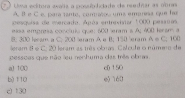 Uma editora avalia a possibilidade de reeditar as obras
A, B e C e, para tanto, contratou uma empresa que faz
pesquisa de mercado. Após entrevistar 1000 pessoas,
essa empresa concluiu que: 600 leram a A; 400 leram a
B; 300 leram a C; 200 leram A e B; 150 leram A e C; 100
leram B e C; 20 leram as três obras. Calcule o número de
pessoas que não leu nenhuma das três obras.
a) 100 d) 150
b) 110 e) 160
c) 130