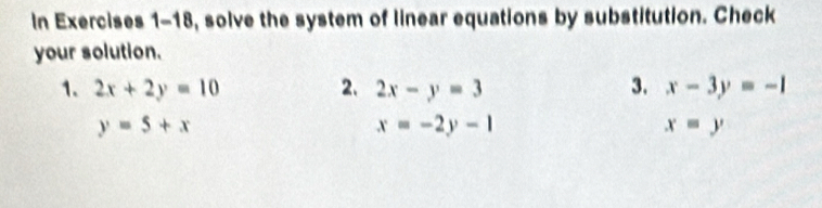 In Exercises 1-18, solve the system of linear equations by substitution. Check 
your solution. 
1. 2x+2y=10 2. 2x-y=3 3. x-3y=-1
y=5+x
x=-2y-1
x=y