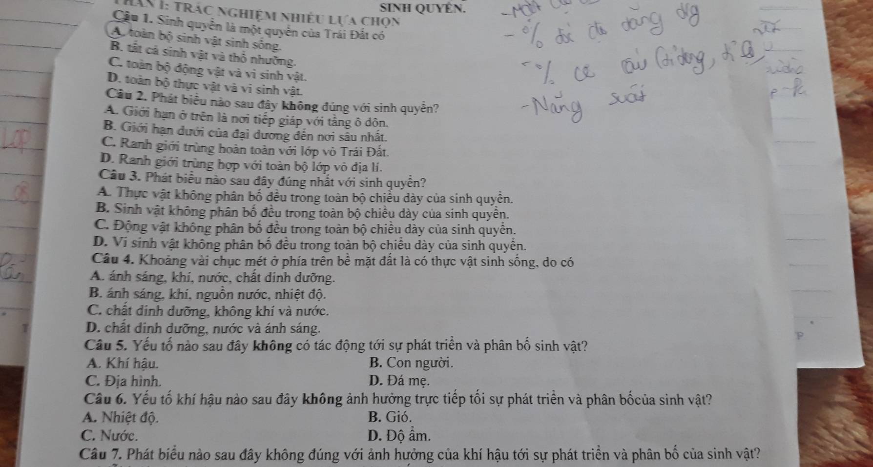 SINH QUYÊN.
Hăn I: trác nghiệm Nhiều Lựa chọn
Cầu 1. Sinh quyền là một quyên của Trái Đất có
Ap toàn bộ sinh vật sinh sống.
B. tất cả sinh vật và thổ nhưỡng.
C. toàn bộ động vật và vi sinh vật.
D. toàn bộ thực vật và vi sinh vật.
Câu 2. Phát biểu nào sau đây không đúng với sinh quyền?
A. Giới hạn ở trên là nơi tiếp giáp với tầng ô dôn.
B. Giới hạn dưới của đại dương đến nơi sâu nhất.
C. Ranh giới trùng hoàn toàn với lớp vò Trái Đất.
D. Ranh giới trùng hợp với toàn bộ lớp vô địa lí.
Câu 3. Phát biểu nào sau đây đúng nhất với sinh quyền?
A. Thực vật không phân bố đều trong toàn bộ chiều dày của sinh quyền.
B. Sinh vật không phân bố đều trong toàn bộ chiều dày của sinh quyền.
C. Động vật không phân bố đều trong toàn bộ chiều dày của sinh quyền.
D. Vi sinh vật không phân bố đều trong toàn bộ chiều dày của sinh quyển.
Câu 4. Khoảng vài chục mét ở phía trên bề mặt đất là có thực vật sinh sống, do có
A. ánh sáng, khí, nước, chất dinh dưỡng.
B. ánh sáng, khí, nguồn nước, nhiệt độ.
C. chất dinh dưỡng, không khí và nước.
D. chất dinh dưỡng, nước và ánh sáng.
Câu 5. Yếu tố nào sau đây không có tác động tới sự phát triển và phân bố sinh vật?
A. Khí hậu. B. Con người.
C. Địa hình. D. Đá mẹ.
Câu 6. Yếu tố khí hậu nào sau đây không ảnh hưởng trực tiếp tối sự phát triển và phân bốcủa sinh vật?
A. Nhiệt độ. B. Gió.
C. Nước. D. Độ ẩm.
Câu 7. Phát biểu nào sau đây không đúng với ảnh hưởng của khí hậu tới sự phát triển và phân bố của sinh vật?