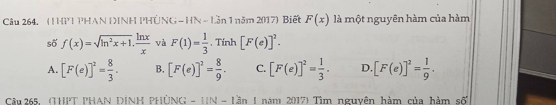 ( THPT PHAN DINH PHÚNG - HN ~ Lần 1 năm 2017) Biết F(x) là một nguyên hàm của hàm
số f(x)=sqrt(ln^2x+1). ln x/x  và F(1)= 1/3 . Tính [F(e)]^2.
A. [F(e)]^2= 8/3 . [F(e)]^2= 8/9 . C. [F(e)]^2= 1/3 . D. [F(e)]^2= 1/9 . 
B.
Câu 265. (THPT PHAN DINH PHÜNG - HN - Lần 1 năm 2017) Tìm nguyên hàm của hàm số