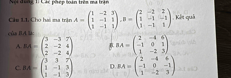 Nội dung 1: Các phép toán trên ma trận
Câu 1.1. Cho hai ma trận A=beginpmatrix 1&-2&3 1&-1&1 1&-1&1endpmatrix , B=beginpmatrix 2&-2&2 1&-1&-1 1&-1&1endpmatrix. Kết quả
của BA là:
A. BA=beginpmatrix 3&-3&7 2&-2&4 2&-2&4endpmatrix BA=beginpmatrix 2&-4&6 -1&0&1 1&-2&3endpmatrix
B.
C. BA=beginpmatrix 3&3&7 1&-1&3 1&-1&3endpmatrix D. BA=beginpmatrix 2&-4&6 -1&0&-1 1&-2&3endpmatrix