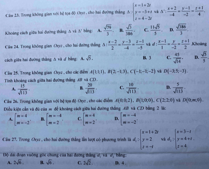 Trong không gian với hệ tọa độ Oxyz , cho hai đường thẳng Delta :beginarrayl x=1+2t y=-3+t z=4-2tendarray. và Δ':  (x+2)/-4 = (y-1)/-2 = (z+1)/4 .
Khoảng cách giữa hai đường thắng △ và △ ' bàng: A.  sqrt(79)/3 . B.  sqrt(3)/386 · C.  11sqrt(5)/5 . D.  sqrt(386)/3 .
Câu 24. Trong không gian Oxyz , cho hai đường thẳng Δ :  (x-2)/2 = (y-3)/-4 = (z-1)/-5  và d :  (x-1)/1 = y/-2 = (z+1)/2 .Khoảng
cách giữa hai đường thẳng △ và d bằng: A. sqrt(5). B. 3 C.  45/sqrt(14) . D.  sqrt(5)/5 .
Câu 25. Trong không gian Oxyz , cho các điểm A(1;1;1),B(2;-1;3),C(-1;-1;-2) và D(-3;5;-3).
Tính khoảng cách giữa hai đường thẳng AB và CD.
A.  15/sqrt(113) .  20/sqrt(113) . C.  10/sqrt(113) . D.  5/sqrt(113) .
B.
Câu 26. Trong không gian với hệ tọa độ Oxyz , cho các điểm A(0;0;2),B(1;0;0),C(2;2;0) và D(0;m;0).
Điều kiện cần và đủ của m để khoảng cách giữa hai đường thẳng AB và CD bằng 2 là:
A. beginarrayl m=4 m=-2endarray. . B. beginarrayl m=-4 m=2endarray. . C. beginarrayl m=4 m=2endarray. . D. beginarrayl m=-4 m=-2endarray. .
Câu 27. Trong Oxyz , cho hai đường thắng lần lượt có phương trình là d_1:beginarrayl x=1+2t y=2 z=-tendarray. và d_2:beginarrayl x=3-t y=4+t. z=4endarray.
Độ dài đoạn vuông góc chung của hai đường thẳng đ, và d_2 bằng:
A. 2sqrt(6). B. sqrt(6). C. 2sqrt(2). D. 4 .