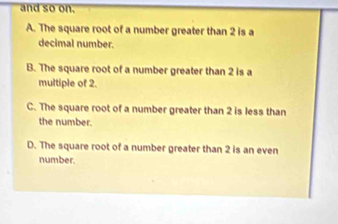 and so on.
A. The square root of a number greater than 2 is a
decimal number.
B. The square root of a number greater than 2 is a
multiple of 2.
C. The square root of a number greater than 2 is less than
the number.
D. The square root of a number greater than 2 is an even
number.