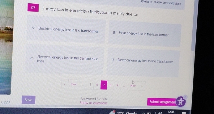 saved at: a few seconds ago
07 Energy loss in electricity distribution is mainly due to:
A: Electrical energy lost in the transformer B: Heat energy lost in the transformer
Electrical energy lost in the transmission D: Electrical energy lost in the transformer
C: lines
Prev 5 6 7 B 9 Next
5-003 Save
Answered 6 of 60
Show all questions Submit assignment
3