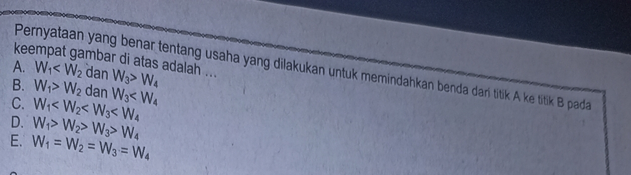 keempat gambar di atas adalah ...
Pernyataan yang benar tentang usaha yang dilakukan untuk memindahkan benda dari titik A ke titik B pada
A. W_1 dan W_3>W_4
B. W_1>W_2 dan W_3
C. W_1
D. W_1>W_2>W_3>W_4
E. W_1=W_2=W_3=W_4