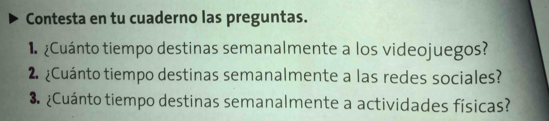 Contesta en tu cuaderno las preguntas. 
* ¿Cuánto tiempo destinas semanalmente a los videojuegos? 
2. ¿Cuánto tiempo destinas semanalmente a las redes sociales? 
3 ¿Cuánto tiempo destinas semanalmente a actividades físicas?