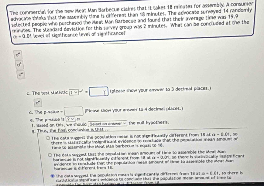 The commercial for the new Meat Man Barbecue claims that it takes 18 minutes for assembly. A consumer
advocate thinks that the assembly time is different than 18 minutes. The advocate surveyed 14 randomly
selected people who purchased the Meat Man Barbecue and found that their average time was 19.9
minutes. The standard deviation for this survey group was 2 minutes. What can be concluded at the the
alpha =0.01 level of significance level of significance?
sigma^6
sigma^6
sigma^6
c. The test statistic overline 1vee  =□ (please show your answer to 3 decimal places.)
sigma°
d. The p -value □ (Please show your answer to 4 decimal places.)
e. The p -value is ?vee alpha
f. Based on this, we should | Select an answer the null hypothesis.
g. Thus, the final conclusion is that ...
The data suggest the population mean is not significantly different from 18 at alpha =0.01,so
there is statistically insignificant evidence to conclude that the population mean amount of
time to assemble the Meat Man barbecue is equal to 18.
The data suggest that the population mean amount of time to assemble the Meat Man
barbecue is not significantly different from 18 at alpha =0.01 , so there is statistically insignificant
evidence to conclude that the population mean amount of time to assemble the Meat Man
barbecue is different from 18.
The data suggest the populaton mean is significantly different from 18 at alpha =0.01 , so there is
statistically significant evidence to conclude that the population mean amount of time to
assemble the Méat Man harherue is different from 18