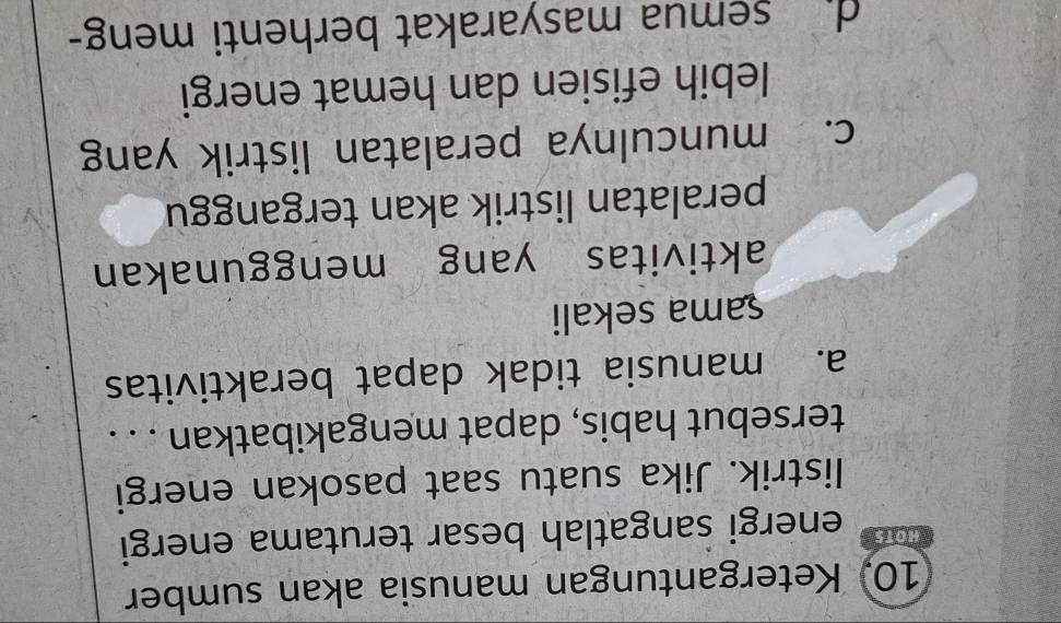 Ketergantungan manusia akan sumber
HOTS energi sangatlah besar terutama energi
listrik. Jika suatu saat pasokan energi
tersebut habis, dapat mengakibatkan . . .
a. manusia tidak dapat beraktivitas
sama sekali
aktivitas yang menggunakan
peralatan listrik akan terganggu
c. munculnya peralatan listrik yang
lebih efisien dan hemat energi
d semua masyarakat berhenti meng-