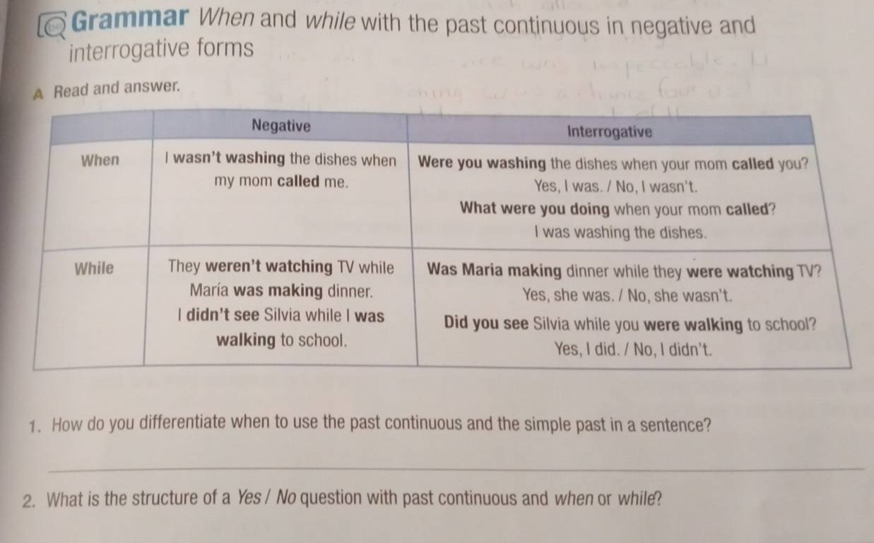 Grammar When and while with the past continuous in negative and 
interrogative forms 
A Read and answer. 
1. How do you differentiate when to use the past continuous and the simple past in a sentence? 
_ 
2. What is the structure of a Yes / No question with past continuous and when or while?