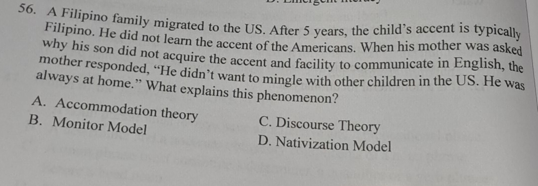 A Filipino family migrated to the US. After 5 years, the child’s accent is typically
Filipino. He did not learn the accent of the Americans. When his mother was asked
why his son did not acquire the accent and facility to communicate in English, the
mother responded, “He didn’t want to mingle with other children in the US. He was
always at home.” What explains this phenomenon?
A. Accommodation theory C. Discourse Theory
B. Monitor Model
D. Nativization Model