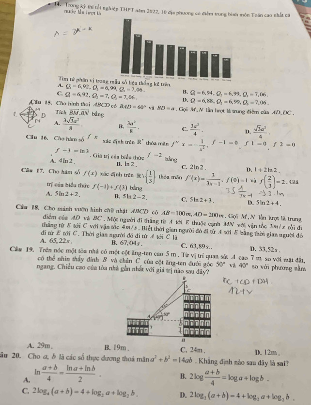 Trong kỳ thi tốt nghiệp THPT năm 2022, 10 địa phương có điểm trung bình môn Toán cao nhất cả
nước lần lượt là
Tìm tứ phân vị trong ống kê trên.
A. Q_1=6,92,Q_2=6,99,Q_3=7,06. B. Q_1=6,94,Q_2=6,99,Q_3=7,06.
C. Q_1=6,92,Q_2=7,Q_3=7,06. D. Q_1=6,88,Q_2=6,99,Q_3=7,06.
Câu 15. Cho hình thoi ABCD có BAD=60° và BD=a. Gọi M, N lần lượt là trung điểm của AD, DC .
L D Tích vector BM.vector BN bằng
N A.  3sqrt(3)a^2/8 . B.  3a^2/8 · C.  3a^2/4 · D.  sqrt(3)a^2/4 .
Câu 16. Cho hàm số fx xác định trên R^(·) thỏa mãn f''x=- 1/x^2 ,f-1=0,f1=0,f2=0
f-3=ln 3. Giá trị của biểu thức f-2 bằng
A. 4ln 2. B. ln 2 . C. 2ln 2 , D. 1+2ln 2.
Câu 17. Cho hàm số f(x) xác định trên R   1/3  thỏa mãn f'(x)= 3/3x-1 ,f(0)=1 và f( 2/3 )=2. Giá
trị của biểu thức f(-1)+f(3) bằng
A. 5ln 2+2. B. 5ln 2-2. C. 5ln 2+3. D. 5ln 2+4.
Câu 18. Cho mảnh vườn hình chữ nhật ABCD có AB=100m,AD=200m. Gọi M, N lần lượt là trung
điểm của AD và BC . Một người đi thẳng từ A tới E thuộc cạnh MN với vận tốc 3m/s rồi đi
thẳng từ E tới C với vận tốc 4m/s . Biết thời gian người đó đi từ A tới E bằng thời gian người đó
đi từ E tới C. Thời gian người đó đi từ A tới C là
A. 65,22s . B. 67,04s. C. 63,89 s. . D. 33,52s .
Câu 19. Trên nóc một tòa nhà có một cột ăng-ten cao 5 m . Từ vị trí quan sát A cao 7 m so với mặt đất,
có thể nhìn thấy đỉnh B và chân C của cột ăng-ten dưới góc 50° và 40° so với phương nằm
ngang. Chiều cao của tòa nhà gần nhất với giá trị nào sau đây?
A. 29m . B. 19m . C. 24m . D. 12m .
âu 20. Cho a, b là các số thực dương thoá mãn a^2+b^2=14ab. Khẳng định nào sau dây là sai?
B.
A. ln  (a+b)/4 = (ln a+ln b)/2 . 2log  (a+b)/4 =log a+log b.
C. 2log _4(a+b)=4+log _2a+log _2b. D. 2log _2(a+b)=4+log _2a+log _2b.