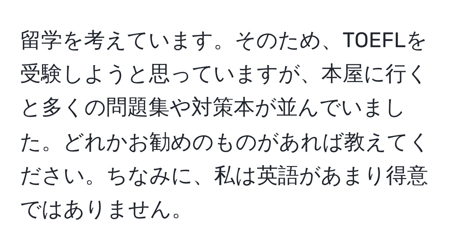 留学を考えています。そのため、TOEFLを受験しようと思っていますが、本屋に行くと多くの問題集や対策本が並んでいました。どれかお勧めのものがあれば教えてください。ちなみに、私は英語があまり得意ではありません。