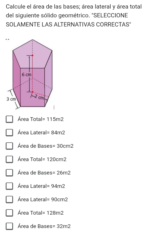 Calcule el área de las bases; área lateral y área total
del siguiente sólido geométrico. "SELECCIONE
SOLAMENTE LAS ALTERNATIVAS CORRECTAS"
Área Total =115m2
Área Lateral =84m2
Área de Bases =30cm2
Área Total =120cm2
Área de Bases =26m2
Área Lateral =94m2
Área Lateral =90cm2
Área Total =128m2
Área de Bases =32m2