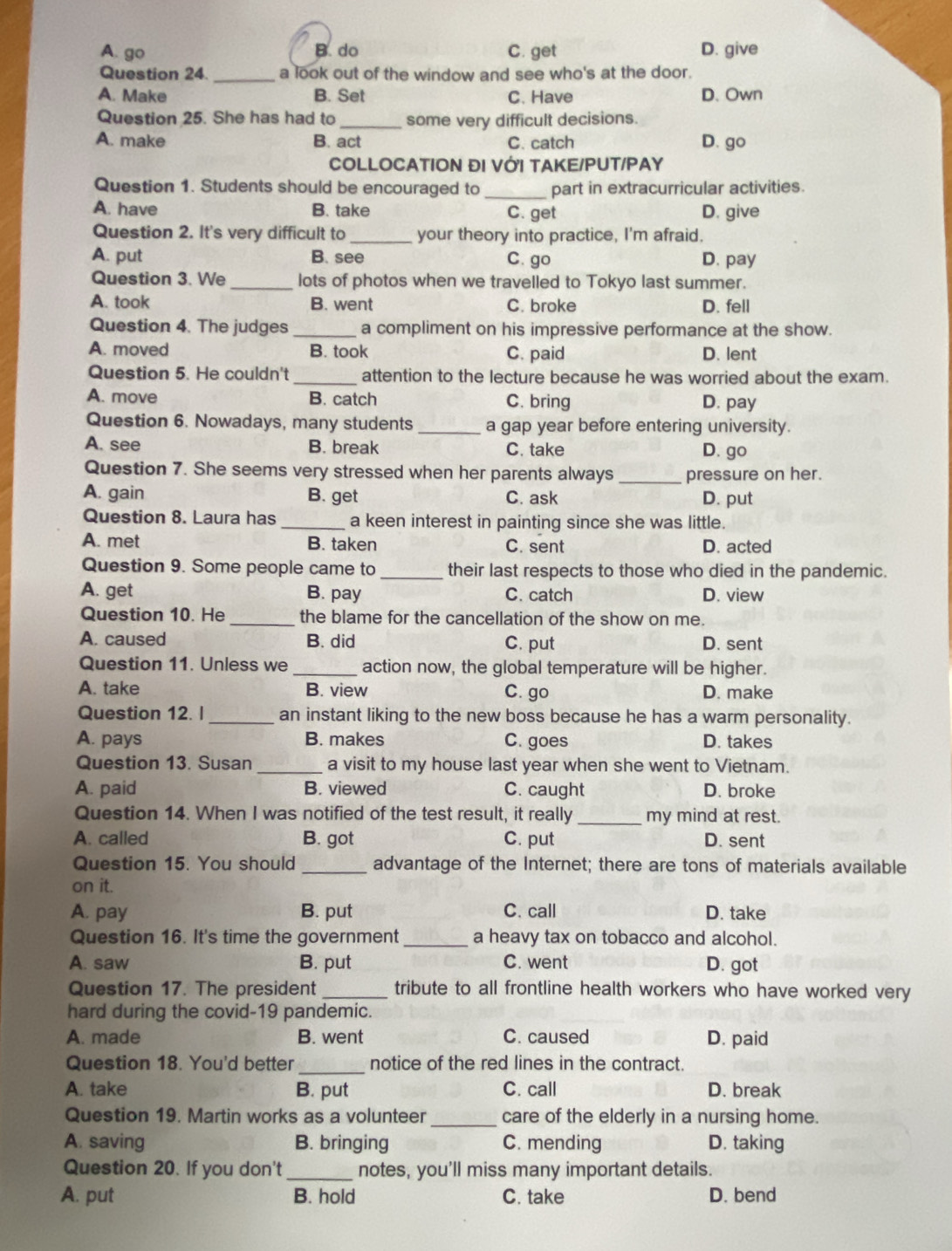 A. go B. do C. get D. give
Question 24. _a look out of the window and see who's at the door.
A. Make B. Set C. Have D.Own
Question 25. She has had to _some very difficult decisions.
A. make B. act C. catch D. go
COLLOCATION ĐI VỚI TAKE/PUT/PAY
Question 1. Students should be encouraged to _part in extracurricular activities.
A. have B. take C. get D. give
Question 2. It's very difficult to _your theory into practice, I'm afraid.
A. put B. see C. go D. pay
Question 3. We _lots of photos when we travelled to Tokyo last summer.
A. took B. went C. broke D. fell
Question 4. The judges _a compliment on his impressive performance at the show.
A. moved B. took C. paid D. lent
Question 5. He couldn't _attention to the lecture because he was worried about the exam.
A. move B. catch C. bring D. pay
Question 6. Nowadays, many students _a gap year before entering university.
A. see B. break C. take D. go
Question 7. She seems very stressed when her parents always _pressure on her.
A. gain B. get C. ask D. put
Question 8. Laura has _a keen interest in painting since she was little.
A. met B. taken C. sent D. acted
Question 9. Some people came to _their last respects to those who died in the pandemic.
A. get B. pay C. catch D. view
Question 10. He _the blame for the cancellation of the show on me.
A. caused B. did C. put D. sent
Question 11. Unless we _action now, the global temperature will be higher.
A. take B. view C. go D. make
Question 12. l_ an instant liking to the new boss because he has a warm personality.
A. pays B. makes C. goes D. takes
Question 13. Susan _a visit to my house last year when she went to Vietnam.
A. paid B. viewed C. caught D. broke
Question 14. When I was notified of the test result, it really _my mind at rest.
A. called B. got C. put D. sent
Question 15. You should _advantage of the Internet; there are tons of materials available
on it.
A. pay B. put C. call D. take
Question 16. It's time the government_ a heavy tax on tobacco and alcohol.
A. saw B. put C. went D. got
Question 17. The president_ tribute to all frontline health workers who have worked very
hard during the covid-19 pandemic.
A. made B. went C. caused D. paid
Question 18. You'd better _notice of the red lines in the contract.
A. take B. put C. call D. break
Question 19. Martin works as a volunteer _care of the elderly in a nursing home.
A. saving B. bringing C. mending D. taking
Question 20. If you don't_ notes, you'll miss many important details.
A. put B. hold C. take D. bend