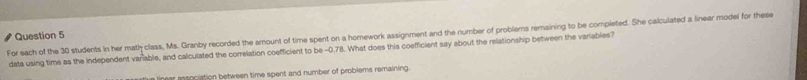 For each of the 30 students in her math class, Ms. Granby recorded the amount of time spent on a homework assignment and the number of problems remaining to be completed. She calculated a linear model for these Question 5 
data using time as the independent varable, and calculated the correlation coefficient to be -0.78. What does this coefficient say about the relationship between the variables? 
a linear association between time spent and number of problems remaining.