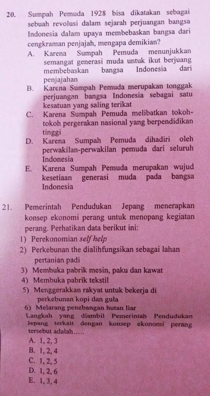 Sumpah Pemuda 1928 bisa dikatakan sebagai
sebuah revolusi dalam sejarah perjuangan bangsa
Indonesia dalam upaya membebaskan bangsa dari
cengkraman penjajah, mengapa demikian?
A. Karena Sumpah Pemuda menunjukkan
semangat generasi muda untuk ikut berjuang
membebaskan bangsa Indonesia dari
penjajahan
B. Karena Sumpah Pemuda merupakan tonggak
perjuangan bangsa Indonesia sebagai satu
kesatuan yang saling terikat
C. Karena Sumpah Pemuda melibatkan tokoh-
tokoh pergerakan nasional yang berpendidikan
tinggi
D. Karena Sumpah Pemuda dihadiri oleh
perwakilan-perwakilan pemuda dari seluruh
Indonesia
E. Karena Sumpah Pemuda merupakan wujud
kesetiaan generasi muda pada bangsa
Indonesia
21. Pemerintah Pendudukan Jepang menerapkan
konsep ekonomi perang untuk menopang kegiatan
perang. Perhatikan data berikut ini:
1) Perekonomian self help
2) Perkebunan the dialihfungsikan sebagai lahan
pertanian padi
3) Membuka pabrik mesin, paku dan kawat
4) Membuka pabrik tekstil
5) Menggerakkan rakyat untuk bekerja di
perkebunan kopi dan gula
6) Melarang penebangan hutan liar
Langkah yang diambil Pemerintah Pendudukan
Jepang terkait dengan konsep ekonomi peran
tersebut adalah….
A. 1, 2, 3
B. 1, 2, 4
C. 1, 2, 5
D. 1, 2, 6
E. 1, 3, 4