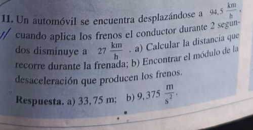 Un automóvil se encuentra desplazándose a 94.5 km/h , 
cuando aplica los frenos el conductor durante 2 segun-
dos disminuye a 27 km/h . a) Calcular la distancia que
recorre durante la frenada; b) Encontrar el módulo de la
desaceleración que producen los frenos.
Respuesta. a) 33, 75 m; b) 9,37 5 m/s^2 .