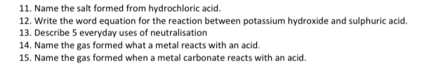 Name the salt formed from hydrochloric acid. 
12. Write the word equation for the reaction between potassium hydroxide and sulphuric acid. 
13. Describe 5 everyday uses of neutralisation 
14. Name the gas formed what a metal reacts with an acid. 
15. Name the gas formed when a metal carbonate reacts with an acid.