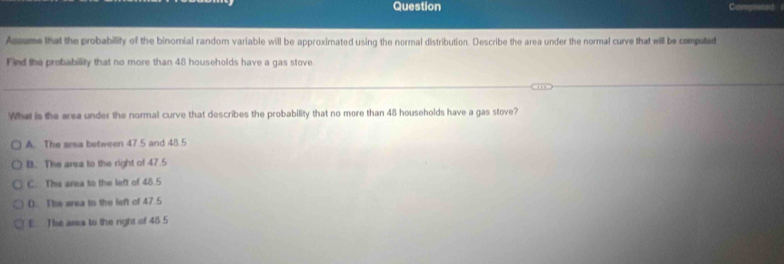 Question
Assume that the probability of the binomial random variable will be approximated using the normal distribution. Describe the area under the normal curve that will be computed
Find the probability that no more than 48 households have a gas stove
What is the area under the normal curve that describes the probability that no more than 48 households have a gas stove?
A. The arsa between 47.5 and 48.5
B. The area to the right of 47.5
C.. The area to the left of 48.5
(. Ths area to the left of 47.5
E. The area to the right of 48 5