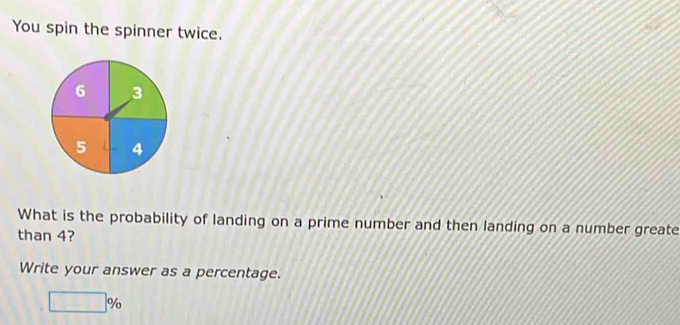 You spin the spinner twice. 
What is the probability of landing on a prime number and then landing on a number greate 
than 4? 
Write your answer as a percentage.
□ %