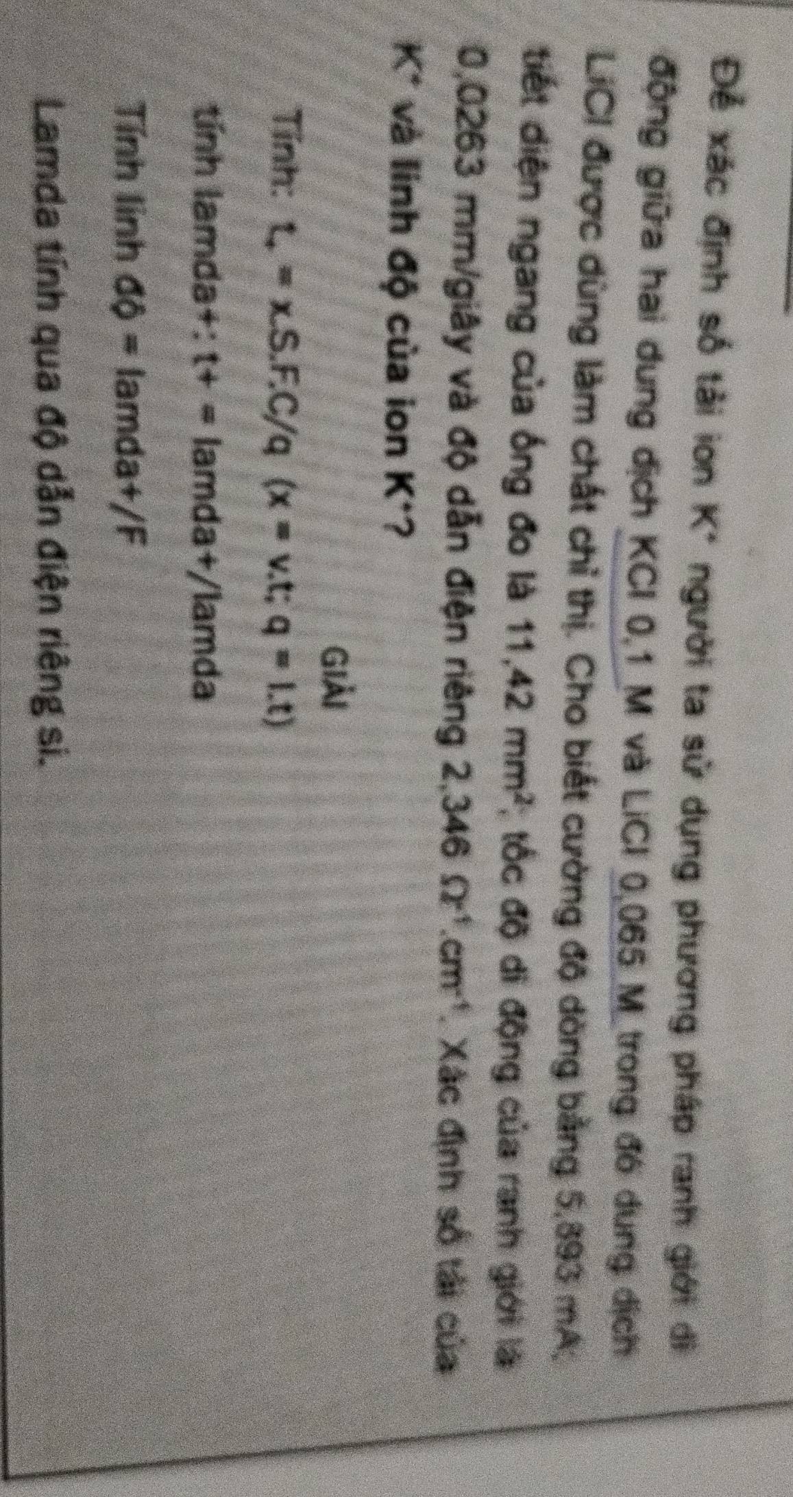 Để xác định số tải ion K* người ta sử dụng phương pháp ranh giới di 
động giữa hai dung địch KCI 0,1 M và LiCI 0,065 M trong đó dung dịch 
LiCI được dùng làm chất chỉ thị. Cho biết cường độ dòng bằng 5,893 mA. 
tiết diện ngang của ống đo là 11,42mm^2; tốc độ di động của ranh giới là
0,0263 mm /giây và độ dẫn điện riêng 2,346Omega^(-1).cm^(-1). Xác định số tải của 
K* và linh độ của ion K *? 
Giải 
Tính: t_+=xS.F.C/q(x=v.t;q=1.t)
tính lamda+: t+=lamda+/lamda
Tính lính do= lamd a+/F
Lamda tính qua độ dẫn điện riêng si.