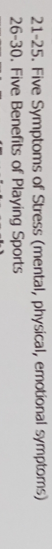 21-25. Five Symptoms of Stress (mental, physical, emotional symptoms) 
26-30. Five Benefits of Playing Sports