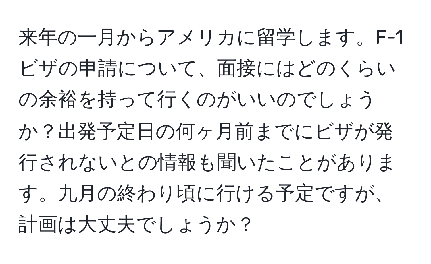 来年の一月からアメリカに留学します。F-1ビザの申請について、面接にはどのくらいの余裕を持って行くのがいいのでしょうか？出発予定日の何ヶ月前までにビザが発行されないとの情報も聞いたことがあります。九月の終わり頃に行ける予定ですが、計画は大丈夫でしょうか？