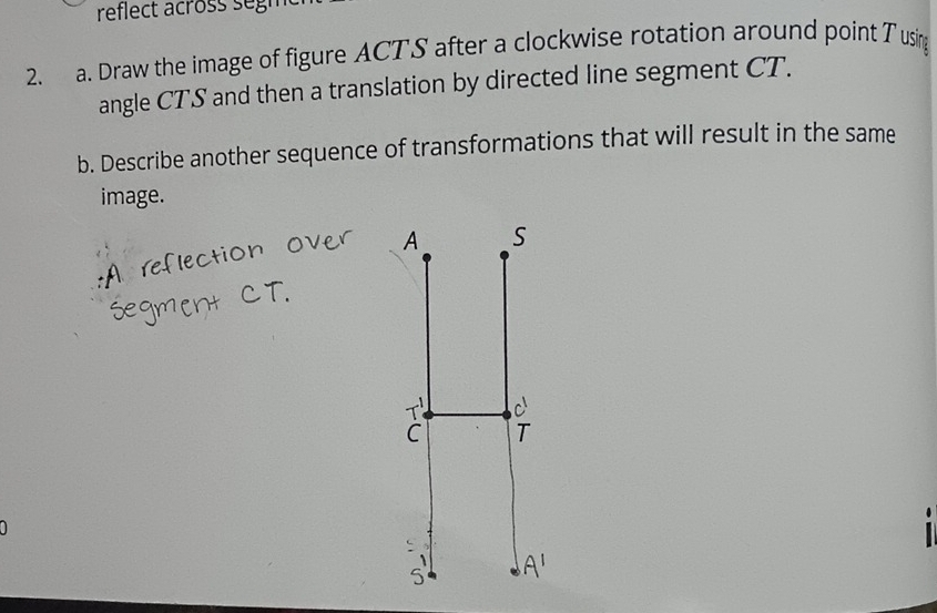 reflect across segm 
2. a. Draw the image of figure ACTS after a clockwise rotation around point T using 
angle CTS and then a translation by directed line segment CT. 
b. Describe another sequence of transformations that will result in the same 
image.
A S
c
C T
: 
5 Al