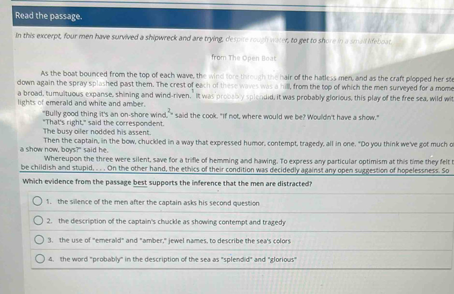 Read the passage.
In this excerpt, four men have survived a shipwreck and are trying, despite rough water, to get to shore in a smail lifeboat.
from The Open Boat
As the boat bounced from the top of each wave, the wind tore through the hair of the hatless men, and as the craft plopped her ste
down again the spray splashed past them. The crest of each of these waves was a hill, from the top of which the men surveyed for a mome
a broad, tumultuous expanse, shining and wind-riven. It was probably splendid, it was probably glorious, this play of the free sea, wild wit
lights of emerald and white and amber.
"Bully good thing it's an on-shore wind, " said the cook. "If not, where would we be? Wouldn't have a show."
"That's right," said the correspondent.
The busy oiler nodded his assent.
Then the captain, in the bow, chuckled in a way that expressed humor, contempt, tragedy, all in one. "Do you think we've got much o
a show now, boys?" said he.
Whereupon the three were silent, save for a trifle of hemming and hawing. To express any particular optimism at this time they felt t
be childish and stupid, . . . On the other hand, the ethics of their condition was decidedly against any open suggestion of hopelessness. So
Which evidence from the passage best supports the inference that the men are distracted?
1. the silence of the men after the captain asks his second question
2. the description of the captain's chuckle as showing contempt and tragedy
3. the use of "emerald" and "amber," jewel names, to describe the sea's colors
4. the word "probably" in the description of the sea as "splendid" and "glorious"