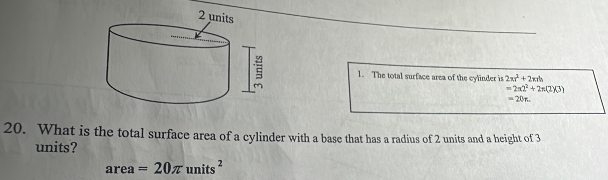 The total surface area of the cylinder is 2π r^2+2π rh
=2π 2^2+2π (2)(3)
=20π. 
20. What is the total surface area of a cylinder with a base that has a radius of 2 units and a height of 3
units? 
area ar =20π units^2