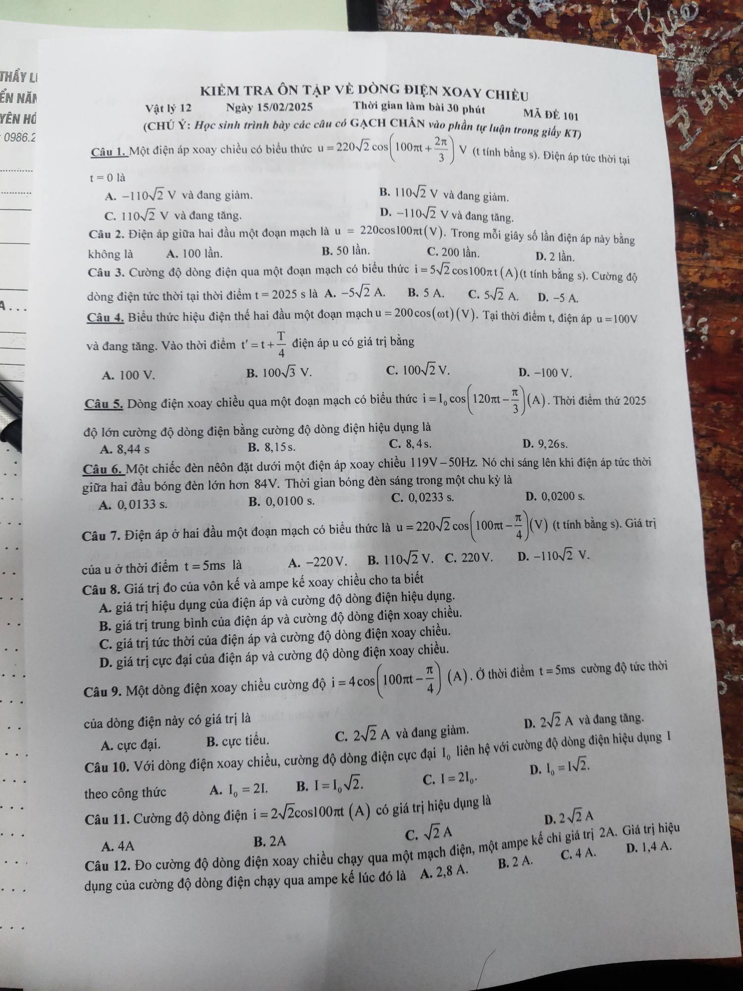 Thầy li
kiẻm trA Ôn tập vẻ dòng điện xoay chiều
ển năi Thời gian làm bài 30 phút Mã đẻ 101
Vật lý 12 Ngày 15/02/2025
Yên Hó  (CHÚ Ý: Học sinh trình bày các câu có GẠCH CHÂN vào phần tự luận trong giấy KT)
0986.2
_
Câu 1. Một điện áp xoay chiều có biểu thức u=220sqrt(2)cos (100π t+ 2π /3 ) V (t tính bằng s). Điện áp tức thời tại
t=0la
_
B. 110sqrt(2)V
_
A. -110sqrt(2)V và đang giảm. và đang giảm.
D. -110sqrt(2)V
C. 110sqrt(2)V và đang tăng. và đang tăng.
_
Câu 2. Điện áp giữa hai đầu một đoạn mạch là u=220cc cos100πt(V). Trong mỗi giây số lần điện áp này bằng
không là A. 100 lần. B. 50 lần. C. 200 lần.
D. 2 lần.
_
Câu 3. Cường độ dòng điện qua một đoạn mạch có biểu thức i=5sqrt(2)cos 100π t(A) (A) (t tính bằng s). Cường độ
dòng điện tức thời tại thời điểm t=2025s là A. -5sqrt(2)A. B. 5 A. C. 5sqrt(2)A. D. -5 A.
4. . .
Câu 4. Biểu thức hiệu điện thế hai đầu một đoạn mạch u=200cos (omega t)(V) ). Tại thời điểm t, điện áp u=100V
và đang tăng. Vào thời điểm t'=t+ T/4  điện áp u có giá trị bằng
A. 100 V. B. 100sqrt(3)V. C. 100sqrt(2)V. D. −100 V.
Câu 5. Dòng điện xoay chiều qua một đoạn mạch có biểu thức i=I_0cos (120π t- π /3 )(A). Thời điểm thứ 2025
độ lớn cường độ dòng điện bằng cường độ dòng điện hiệu dụng là
A. 8,44 s B. 8,15s.
C. 8, 4 s. D. 9, 26 s.
Câu 6. Một chiếc đèn nêôn đặt dưới một điện áp xoay chiều 119V -50Hz. Nó chỉ sáng lên khi điện áp tức thời
giữa hai đầu bóng đèn lớn hơn 84V. Thời gian bóng đèn sáng trong một chu kỳ là
A. 0,0133 s. B. 0,0100 s. C. 0,0233 s. D. 0,0200 s.
Câu 7. Điện áp ở hai đầu một đoạn mạch có biểu thức là u=220sqrt(2)cos (100π t- π /4 )(V) (t tính bằng s). Giá trị
của u ở thời điểm t=5msla A. −220 V. B. 110sqrt(2)V.. C. 220 V. D. -110sqrt(2)V.
Câu 8. Giá trị đo của vôn kế và ampe kế xoay chiều cho ta biết
A. giá trị hiệu dụng của điện áp và cường độ dòng điện hiệu dụng.
B. giá trị trung bình của điện áp và cường độ dòng điện xoay chiều.
C. giá trị tức thời của điện áp và cường độ dòng điện xoay chiều.
D. giá trị cực đại của điện áp và cường độ dòng điện xoay chiều.
Câu 9. Một dòng điện xoay chiều cường dhat i=4cos (100π t- π /4 )(A). Ở thời điểm t=5ms cường độ tức thời
của dòng điện này có giá trị là và đang tăng.
A. cực đại. B. cực tiểu. C. 2sqrt(2)A và đang giảm. D. 2sqrt(2)A
Câu 10. Với dòng điện xoay chiều, cường độ dòng điện cực đại I, liên hệ với cường độ dòng điện hiệu dụng I
theo công thức A. I_o=2I. B. I=I_0sqrt(2).
C. I=2I_0. D. I_0=Isqrt(2).
Câu 11. Cường độ dòng điện i=2sqrt(2)cos 100π t(A) có giá trị hiệu dụng là
D. 2sqrt(2)A
A. 4A
B. 2A
C. sqrt(2)A
Câu 12. Đo cường độ dòng điện xoay chiều chạy qua một mạch điện, một ampe kế chỉ giá trị 2A. Giá trị hiệu
dụng của cường độ dòng điện chạy qua ampe kế lúc đó là A. 2,8 A. B. 2 A. C. 4 A. D. 1,4 A.