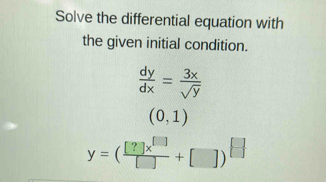 Solve the differential equation with
the given initial condition.
 dy/dx = 3x/sqrt(y) 
(0,1)
y=( [?]x^([])/[] +[])^[]