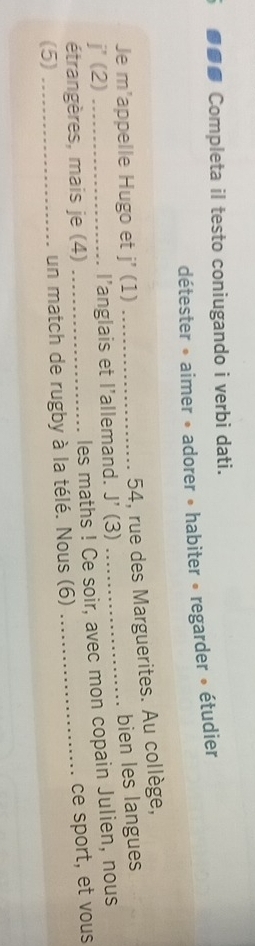 ●●● Completa il testo coniugando i verbi dati. 
détester » aimer • adorer • habiter « regarder » étudier 
Je m'appelle Hugo et j'(1)
54, rue des Marguerites. Au collège,
j'(2) _l’anglais et l’allemand. J'(3) _bien les langues 
étrangères, mais je (4) 
les maths ! Ce soir, avec mon copain Julien, nous 
(5) _un match de rugby à la télé. Nous (6) _ce sport, et vous