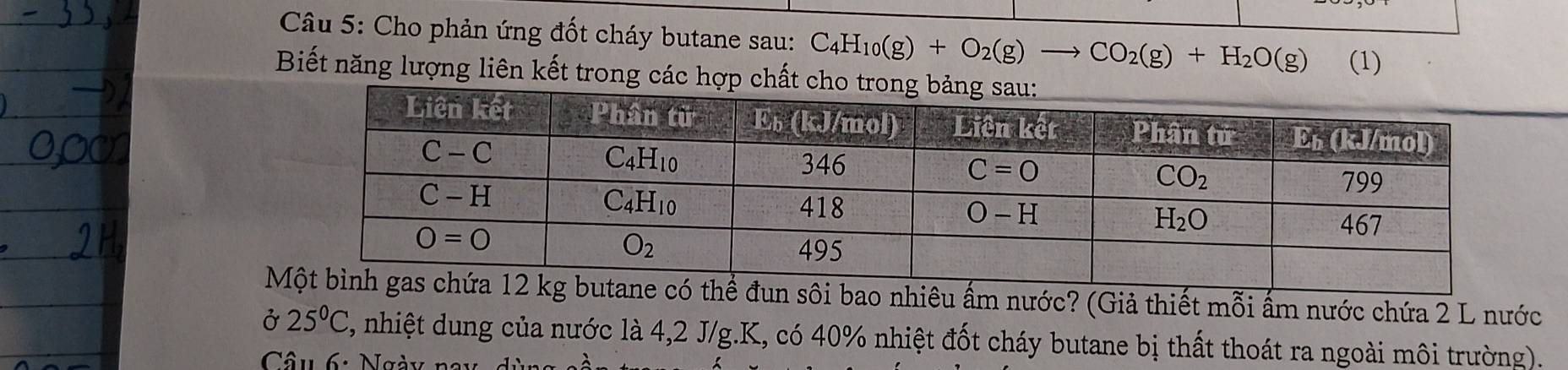 Cho phản ứng đốt cháy butane sau: C_4H_10(g)+O_2(g)to CO_2(g)+H_2O(g) (1)
Biết năng lượng liên kết trong các hợp chất 
đun sôi bao nhiêu ấm nước? (Giả thiết mỗi ấm nước chứa 2 L nước
Ở 25°C 2, nhiệt dung của nước là 4,2 J/g.K, có 40% nhiệt đốt cháy butane bị thất thoát ra ngoài môi trường).
Câu 6: Ngày nay