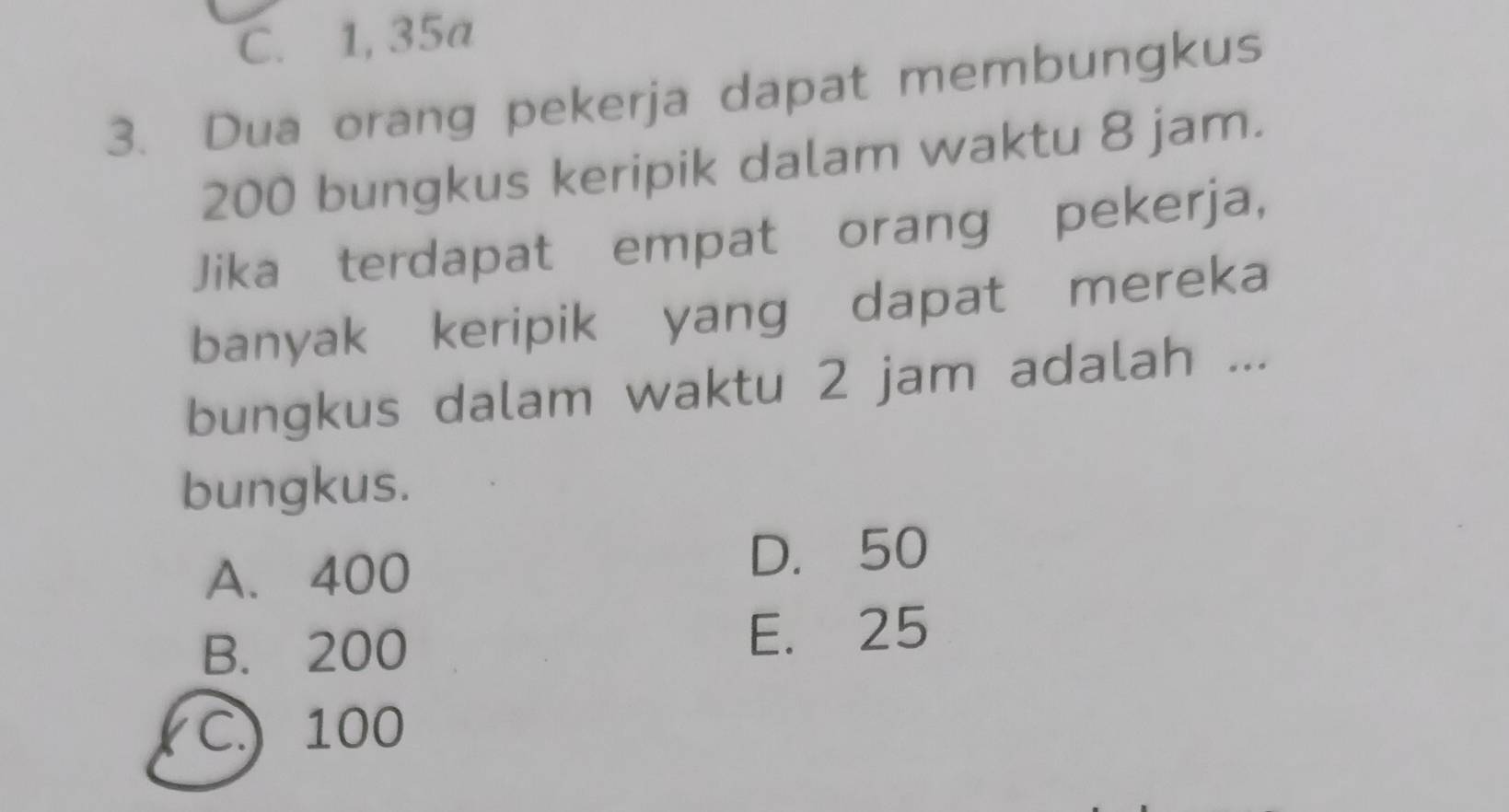 C. 1, 35a
3. Dua orang pekerja dapat membungkus
200 bungkus keripik dalam waktu 8 jam.
Jika terdapat empat orang pekerja,
banyak keripik yang dapat mereka
bungkus dalam waktu 2 jam adalah ...
bungkus.
A. 400 D. 50
B. 200 E. 25
C.) 100