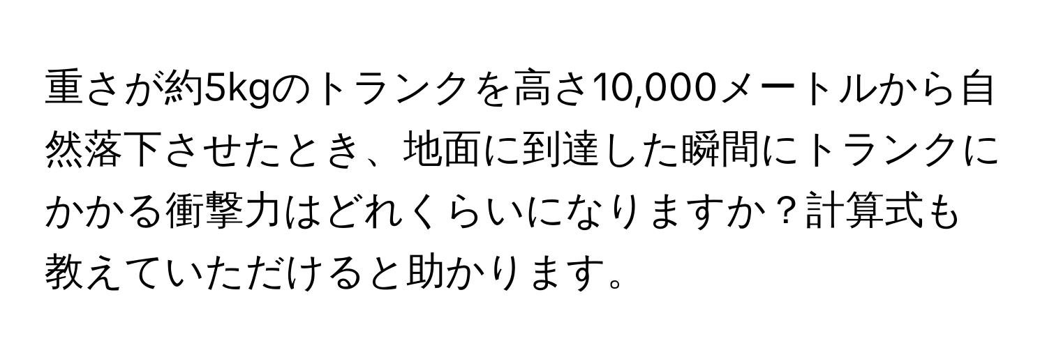 重さが約5kgのトランクを高さ10,000メートルから自然落下させたとき、地面に到達した瞬間にトランクにかかる衝撃力はどれくらいになりますか？計算式も教えていただけると助かります。