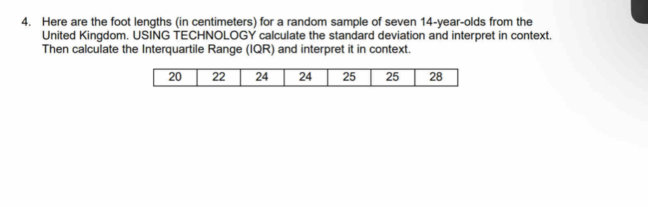 Here are the foot lengths (in centimeters) for a random sample of seven 14-year -olds from the 
United Kingdom. USING TECHNOLOGY calculate the standard deviation and interpret in context. 
Then calculate the Interquartile Range (IQR) and interpret it in context.