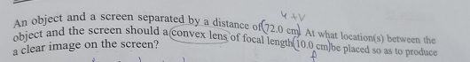 An object and a screen separated by a distance of 72.0cm
object and the screen should a convex lens of focal length At what location(s) between the 
a clear image on the screen? (10.0cm) be placed so as to produce