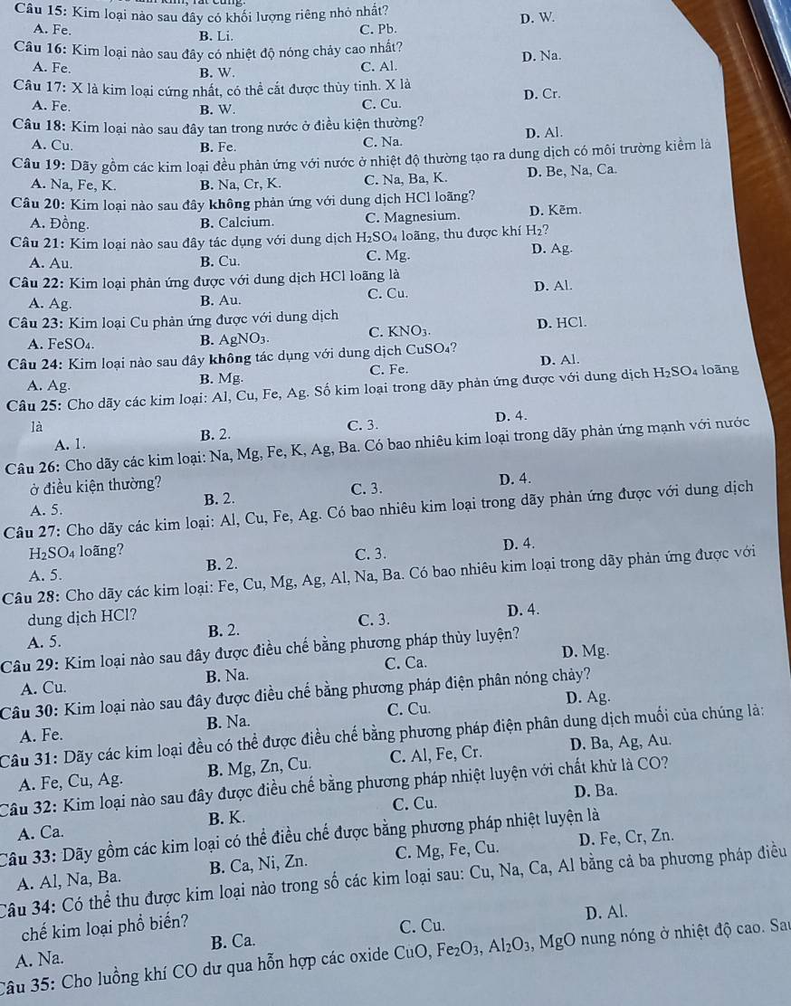 Kim loại nào sau đây có khối lượng riêng nhỏ nhất?
D. W
A. Fe. B. Li. C. Pb.
Câu 16: Kim loại nào sau đây có nhiệt độ nóng chảy cao nhất?
A. Fe. B. W.
C. Al. D. Na.
Câu 17: X là kim loại cứng nhất, có thể cắt được thùy tinh. X là
A. Fe. C. Cu. D. Cr.
B. W.
Câu 18: Kim loại nào sau đây tan trong nước ở điều kiện thường?
A. Cu. B. Fe. C. Na D. Al.
Câu 19: Dãy gồm các kim loại đều phản ứng với nước ở nhiệt độ thường tạo ra dung dịch có môi trường kiểm là
A. Na, Fe, K. B. Na, Cr, K. C. Na, Ba, K. D. Be, Na, Ca.
Câu 20: Kim loại nào sau đây không phản ứng với dung dịch HCl loãng?
A. Đồng. B. Calcium. C. Magnesium. D. Kẽm.
Câu 21: Kim loại nào sau đây tác dụng với dung dịch H₂SO₄ loãng, thu được khí H_2 7
A. Au. B. Cu. C. Mg. D. Ag.
Câu 22: Kim loại phản ứng được với dung dịch HCl loãng là
A. Ag. B. Au. C. Cu. D. Al
Câu 23: Kim loại Cu phản ứng được với dung dịch
A. FeSO₄. B. AgNO_3. C. KNO₃. D. HCl.
Câu 24: Kim loại nào sau đây không tác dụng với dung dịch CuSO₄?
A. Ag. B. Mg. C. Fe. D. Al.
Câu 25: Cho dãy các kim loại: Al, Cu, Fe, Ag. Số kim loại trong dãy phản ứng được với dung dịch H₂SO₄ loãng
là C. 3. D. 4.
A. 1. B. 2.
Câu 26: Cho dãy các kim loại: Na, Mg, Fe, K, Ag, Ba. Có bao nhiêu kim loại trong dãy phản ứng mạnh với nước
ở điều kiện thường? C. 3.
A. 5. B. 2. D. 4.
Câu 27: Cho dãy các kim loại: Al, Cu, Fe, Ag. Có bao nhiêu kim loại trong dãy phản ứng được với dung dịch
H: SO4 loãng?
B. 2. C. 3. D. 4.
Câu 28: Cho dãy các kim loại: Fe, Cu, Mg, Ag, Al, Na, Ba. Có bao nhiêu kim loại trong dãy phản ứng được với A. 5.
dung dịch HCl? D. 4.
A. 5. B. 2. C. 3.
Câu 29: Kim loại nào sau đây được điều chế bằng phương pháp thủy luyện?
D. Mg.
A. Cu. B. Na. C. Ca.
Câu 30: Kim loại nào sau đây được điều chế bằng phương pháp điện phân nóng chảy?
C. Cu. D. Ag.
A. Fe. B. Na.
Câu 31: Dãy các kim loại đều có thể được điều chế bằng phương pháp điện phân dung dịch muối của chúng là:
A. Fe, Cu, Ag. B. Mg, Zn, Cu. C. Al, Fe, Cr. D. Ba, Ag, Au.
Câu 32: Kim loại nào sau đây được điều chế bằng phương pháp nhiệt luyện với chất khử là CO?
D. Ba.
A. Ca. B. K. C. Cu.
Câu 33: Dãy gồm các kim loại có thể điều chế được bằng phương pháp nhiệt luyện là
A. Al, Na, Ba. B. Ca, Ni, Zn. C. Mg, Fe, Cu. D. Fe, Cr, Zn.
Câu 34: Có thể thu được kim loại nào trong số các kim loại sau: Cu, Na, Ca, Al bằng cả ba phương pháp điều
chế kim loại phổ biến? D. Al.
C. Cu.
A. Na. B. Ca.
Câu 35: Cho luồng khí CO dư qua hỗn hợp các oxide CuO, Fe_2O_3,Al_2O_3 , MgO nung nóng ở nhiệt độ cao. Sar