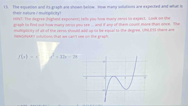 The equation and its graph are shown below. How many solutions are expected and what is 
their nature / multiplicity? 
HINT: The degree (highest exponent) tells you how many zeros to expect. Look on the 
graph to find out how many zeros you see ... and if any of them count more than once. The 
multiplicity of all of the zeros should add up to be equal to the degree, UNLESS there are 
IMAGINARY solutions that we can't see on the graph.
f(x)=x^3-11x^2+32x-28