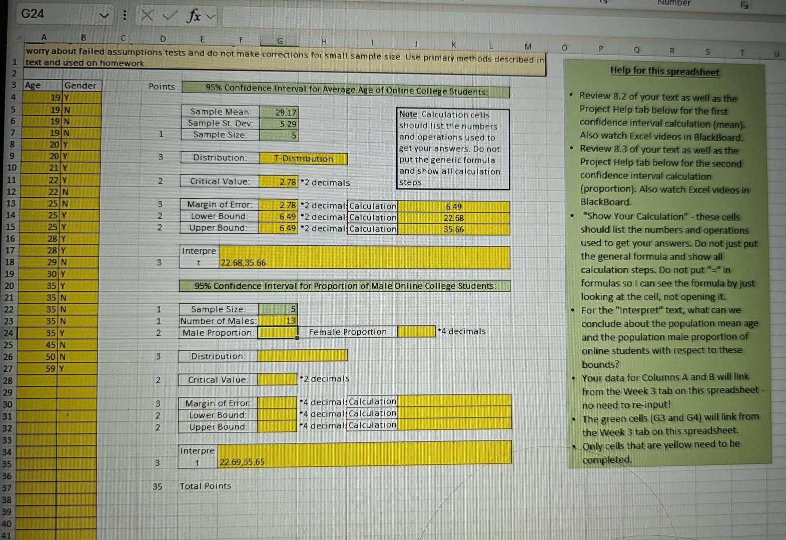 Number
G24
」
A B C D G H K L M 0 P Q R s T U
d assumptions tests and do not make corrections for small sample size. Use primary methods described in
1  homework.
2
Help for this spreadsheet
3  Points 95% Confidence Interval for Average Age of Online College Students: Review 8.2 of your text as well as the
4 Project Help tab below for the first
5  Note: Calculation cells confidence interval calculation (mean).
6  should list the numbers
7 1 and operations used to
Also watch Excel videos in BlackBoard.
8 get your answers. Do not Review 8.3 of your text as well as the
9 3 Distribution: T-Distribution put the generic formula Project Help tab below for the second
10 and show all calculation confidence interval calculation
11 2 Critical Value 2.78 *2 decimals steps. (proportion). Also watch Excel videos in
12 BlackBoard.
3
13 Margin of Error: 2.78 *2 decimal: Calculation 6.49
14 2 Lower Bound: 6.49 *2 decimals Calculation 22.68 "Show Your Calculation" - these cells
2
15 Upper Bound: 6.49 *2 decimal: Calculation 35.66 should list the numbers and operations
16 used to get your answers. Do not just put
17 Interpre
18 3 t 22.68,35.66 the general formula and show all 
19 calculation steps. Do not put "'='' in
20 95% Confidence Interval for Proportion of Male Online College Students: formulas so I can see the formula by just
21 looking at the cell, not opening it.
22 1 Sample Size: 5 For the "Interpret" text, what can we
23 1 Number of Males 13 conclude about the population mean age
24 2 Male Proportion: Female Proportion □ 4 decimals
25 and the population male proportion of
26 3 Distribution online students with respect to these
27 bounds?
28 Critical Value: *2 decimals Your data for Columns A and B will link
2
29 from the Week 3 tab on this spreadsheet -
30 Margin of Error *4 decimal: Calculation
3
31 Lower Bound *4 decimal: Calculation no need to re-input!
2
32 Upper Bound *4 decimal: Calculation The green cells (G3 and G4) will link from
2
the Week 3 tab on this spreadsheet.
33
34Interpre
Only cells that are yellow need to be
35 22.69,35.65 completed.
3 t
36
35
37Total Points
38
39
40
41