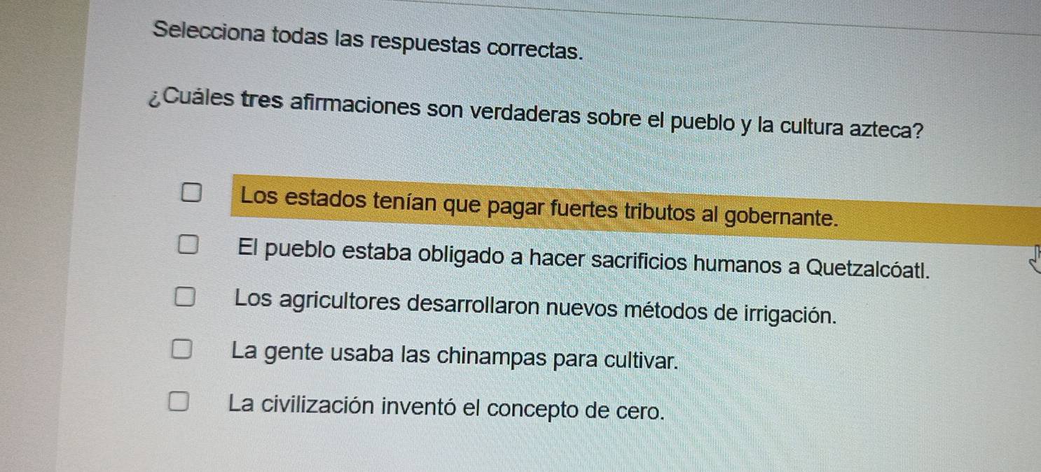 Selecciona todas las respuestas correctas.
¿Cuáles tres afirmaciones son verdaderas sobre el pueblo y la cultura azteca?
Los estados tenían que pagar fuertes tributos al gobernante.
El pueblo estaba obligado a hacer sacrificios humanos a Quetzalcóatl.
Los agricultores desarrollaron nuevos métodos de irrigación.
La gente usaba las chinampas para cultivar.
La civilización inventó el concepto de cero.