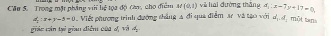 Trong mặt phẳng với hệ tọa độ Oxy, cho điểm M(0,1) và hai đường thǎng d_1:x-7y+17=0,
d_2:x+y-5=0. Viết phương trình đường thắng A đi qua điểm M và tạo với d_1, d_2 một tam 
giác cân tại giao điểm của d_1 và d_2.