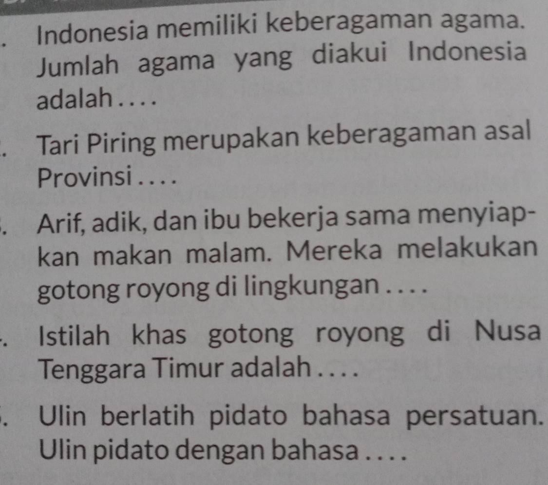 Indonesia memiliki keberagaman agama. 
Jumlah agama yang diakui Indonesia 
adalah . . . . 
. Tari Piring merupakan keberagaman asal 
Provinsi . . . . 
. Arif, adik, dan ibu bekerja sama menyiap- 
kan makan malam. Mereka melakukan 
gotong royong di lingkungan . . . . 
. Istilah khas gotong royong di Nusa 
Tenggara Timur adalah . . . . 
. Ulin berlatih pidato bahasa persatuan. 
Ulin pidato dengan bahasa . . . .