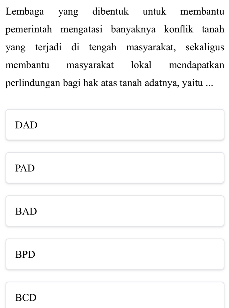 Lembaga yang dibentuk untuk membantu
pemerintah mengatasi banyaknya konflik tanah
yang terjadi di tengah masyarakat, sekaligus
membantu masyarakat lokal mendapatkan
perlindungan bagi hak atas tanah adatnya, yaitu ...
DAD
PAD
BAD
BPD
BCD