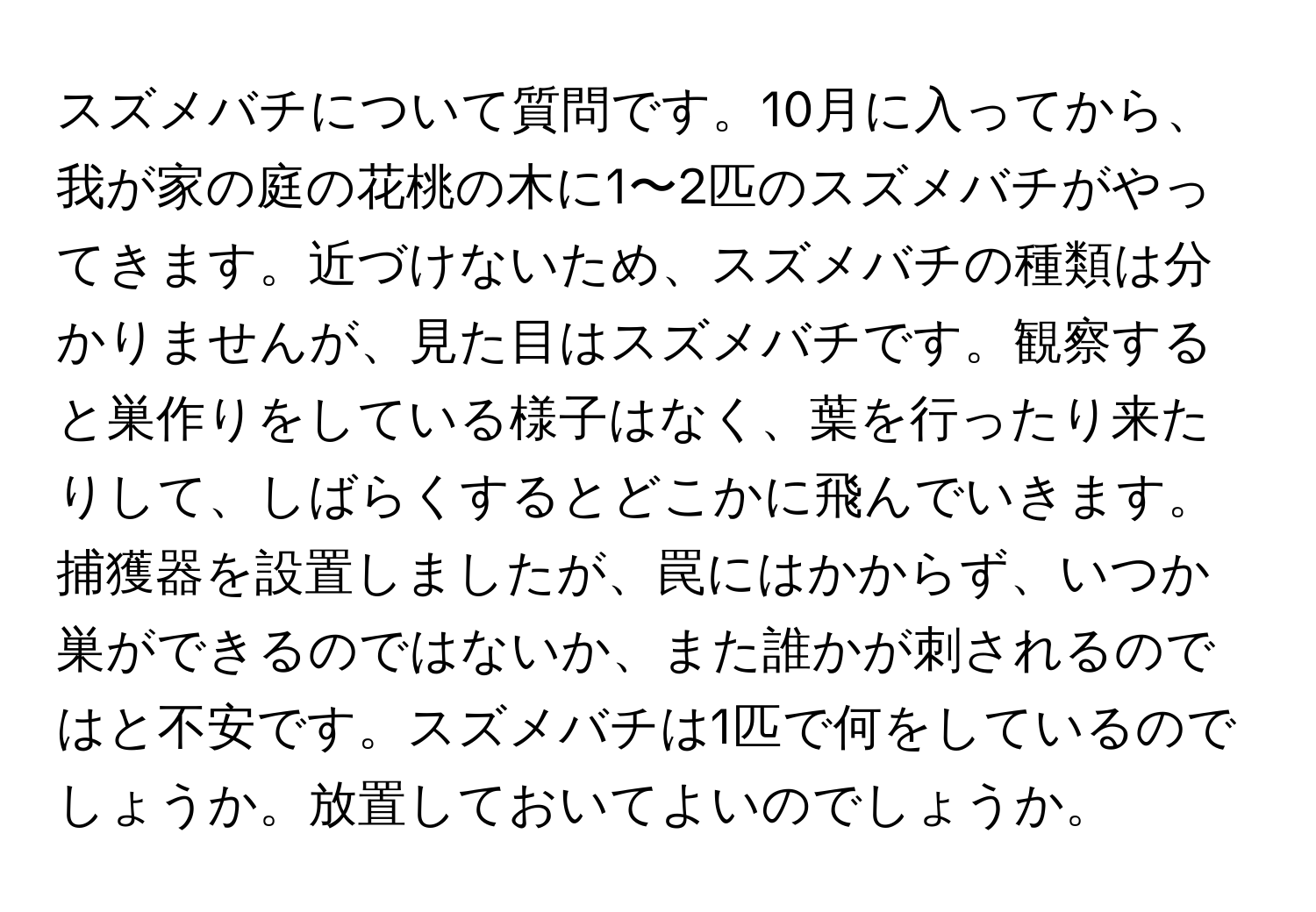 スズメバチについて質問です。10月に入ってから、我が家の庭の花桃の木に1〜2匹のスズメバチがやってきます。近づけないため、スズメバチの種類は分かりませんが、見た目はスズメバチです。観察すると巣作りをしている様子はなく、葉を行ったり来たりして、しばらくするとどこかに飛んでいきます。捕獲器を設置しましたが、罠にはかからず、いつか巣ができるのではないか、また誰かが刺されるのではと不安です。スズメバチは1匹で何をしているのでしょうか。放置しておいてよいのでしょうか。