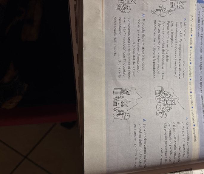 Completa con le parole date i testi seguenti, che spiegano attraverso un 
mercato azionario 
proprietario soldi azienda azionisti azioni profitto azionario proprietà 
c. Se le vendite aumentand 
a. La Ford è un_ che produce 
come sperato, aumenta 
automobili. Per migliorare la qualità dellei _dell'azienda 
sue automobili e sperare di vendere di 
più, ha bisogno dì e il socio azionario ricava un 
Perciò mette in vendita delle percentuale di profitto pari 
(quote di proprietà dell´azienda) e utilizza alla propria percentuale di 
_deil' azienda 
il denaro ricavato per comprare nuovi 
macchinari che migliorano la produzione. 
b. Il piccolo risparmiatore o la bancad. Se le vendite vanno male, ca 
che acquista le azioni diventa socioil profitto della Ford e quind 
_o (azionista) della Ford:cala anche il profitto dei sui 
comprando una certa quantità di azioni 
é entrato "in società" con l'industriale, 
diventando_ di una certa 
percentuale dell'azienda.