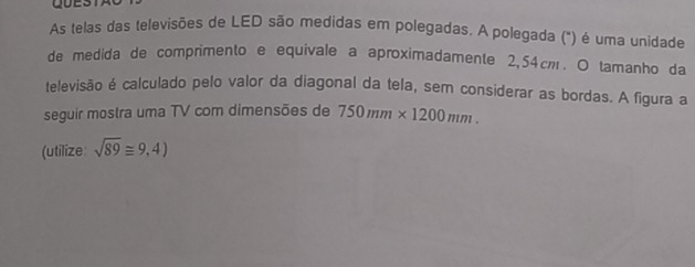 As telas das televisões de LED são medidas em polegadas. A polegada (") é uma unidade 
de medida de comprimento e equivale a aproximadamente 2,54cm. O tamanho da 
televisão é calculado pelo valor da diagonal da tela, sem considerar as bordas. A figura a 
seguir mostra uma TV com dimensões de 750mm* 1200mm. 
(utilize: sqrt(89)≌ 9,4)